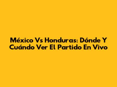 México Vs Honduras: Dónde Y Cuándo Ver El Partido En Vivo