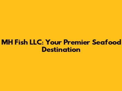 MH Fish LLC: Your Premier Seafood Destination