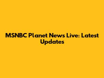 MSNBC Planet News Live: Latest Updates
