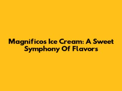 Magnifico's Ice Cream: A Sweet Symphony Of Flavors