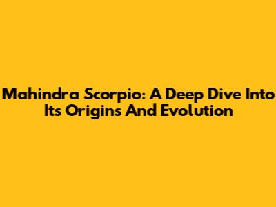 Mahindra Scorpio: A Deep Dive Into Its Origins And Evolution