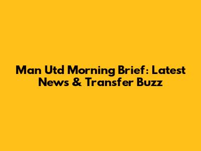 Man Utd Morning Brief: Latest News & Transfer Buzz