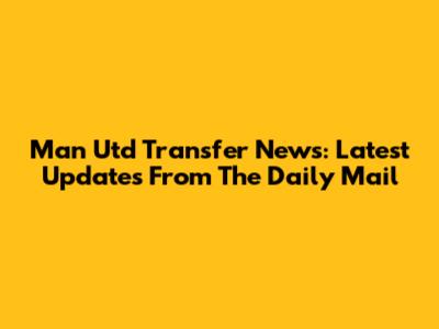 Man Utd Transfer News: Latest Updates From The Daily Mail