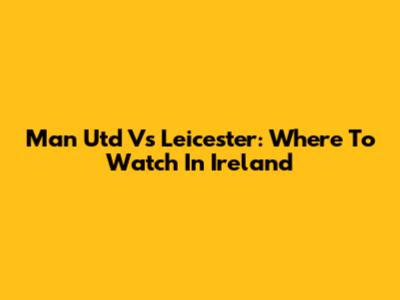 Man Utd Vs Leicester: Where To Watch In Ireland
