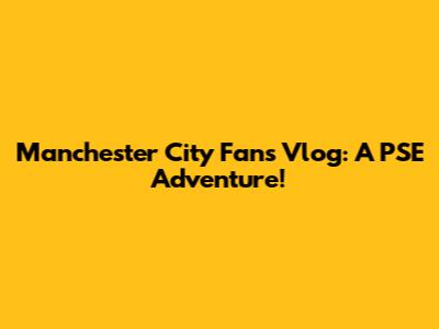 Manchester City Fans Vlog: A PSE Adventure!