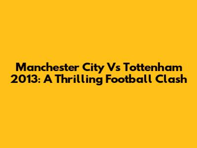 Manchester City Vs Tottenham 2013: A Thrilling Football Clash