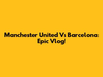 Manchester United Vs Barcelona: Epic Vlog!