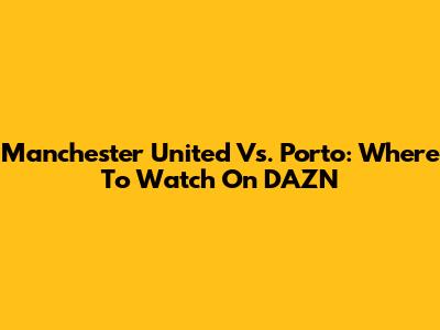 Manchester United Vs. Porto: Where To Watch On DAZN