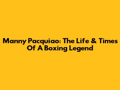 Manny Pacquiao: The Life & Times Of A Boxing Legend