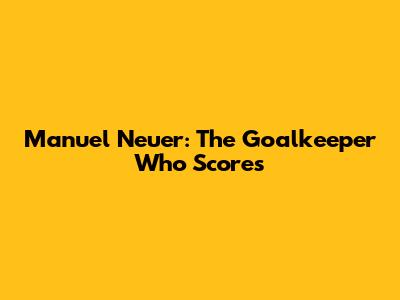 Manuel Neuer: The Goalkeeper Who Scores