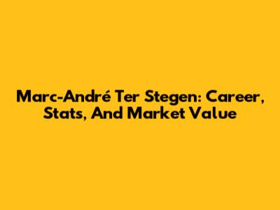 Marc-André Ter Stegen: Career, Stats, And Market Value