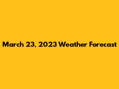 March 23, 2023 Weather Forecast