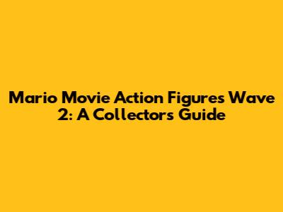 Mario Movie Action Figures Wave 2: A Collector's Guide