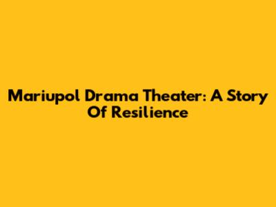Mariupol Drama Theater: A Story Of Resilience