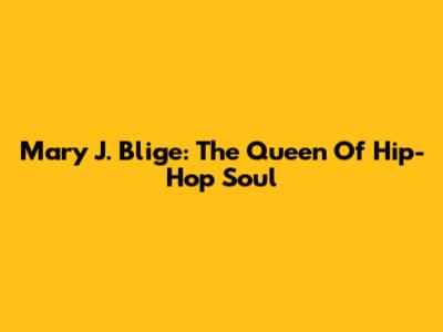 Mary J. Blige: The Queen Of Hip-Hop Soul