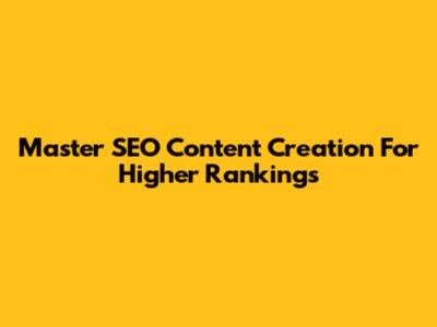 Master SEO Content Creation For Higher Rankings
