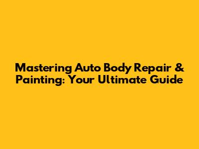 Mastering Auto Body Repair & Painting: Your Ultimate Guide