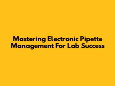 Mastering Electronic Pipette Management For Lab Success