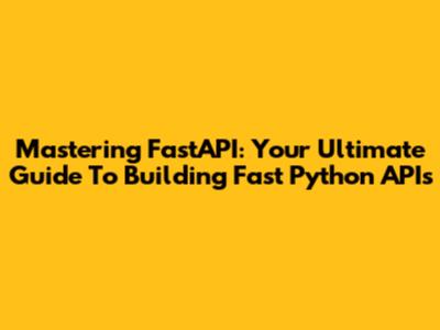 Mastering FastAPI: Your Ultimate Guide To Building Fast Python APIs