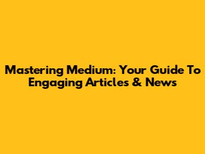 Mastering Medium: Your Guide To Engaging Articles & News