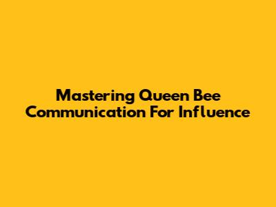 Mastering Queen Bee Communication For Influence