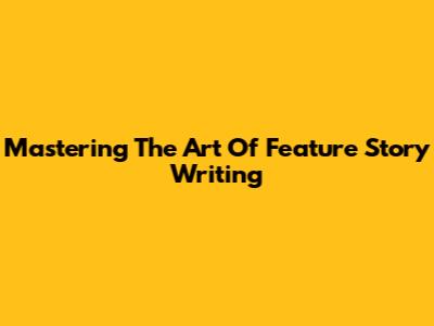 Mastering The Art Of Feature Story Writing