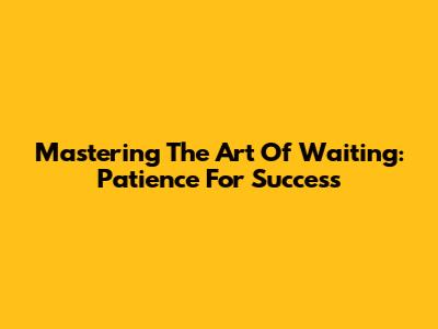Mastering The Art Of Waiting: Patience For Success