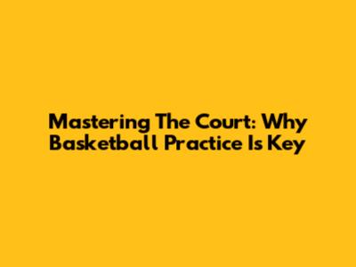 Mastering The Court: Why Basketball Practice Is Key