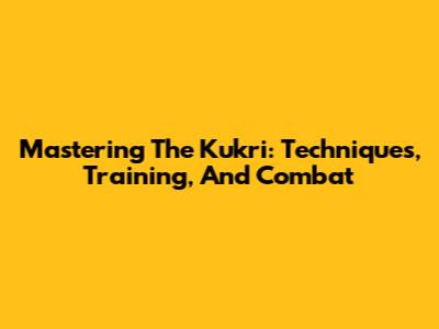 Mastering The Kukri: Techniques, Training, And Combat