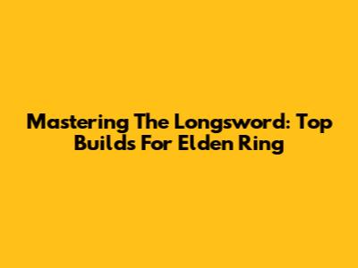 Mastering The Longsword: Top Builds For Elden Ring