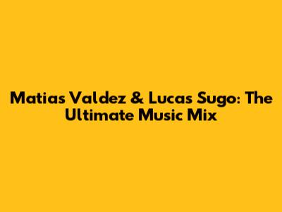 Matias Valdez & Lucas Sugo: The Ultimate Music Mix