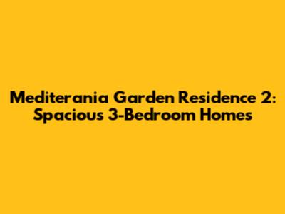 Mediterania Garden Residence 2: Spacious 3-Bedroom Homes