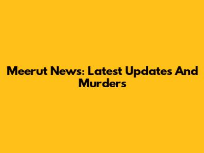 Meerut News: Latest Updates And Murders