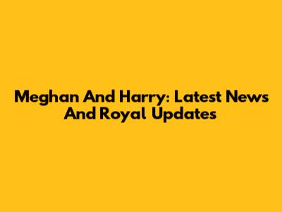 Meghan And Harry: Latest News And Royal Updates