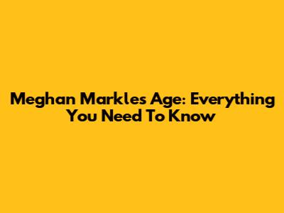 Meghan Markle's Age: Everything You Need To Know