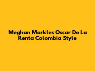 Meghan Markle's Oscar De La Renta Colombia Style