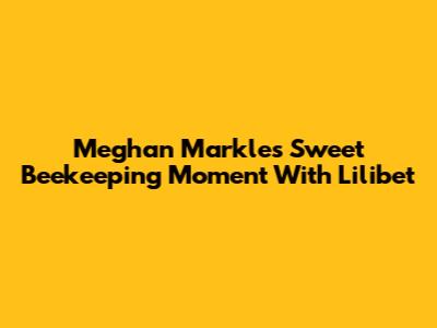 Meghan Markle's Sweet Beekeeping Moment With Lilibet