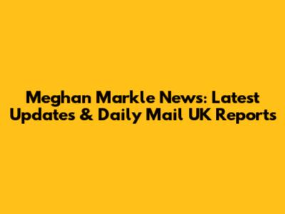 Meghan Markle News: Latest Updates & Daily Mail UK Reports