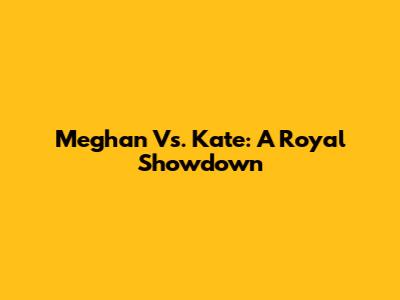 Meghan Vs. Kate: A Royal Showdown