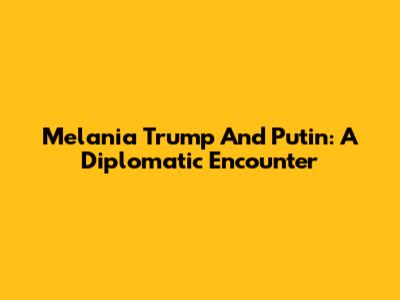 Melania Trump And Putin: A Diplomatic Encounter