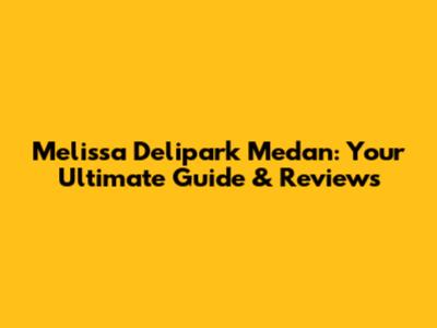 Melissa Delipark Medan: Your Ultimate Guide & Reviews