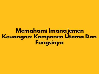 Memahami Imanajemen Keuangan: Komponen Utama Dan Fungsinya