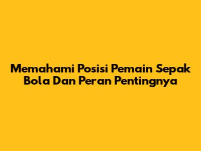 Memahami Posisi Pemain Sepak Bola Dan Peran Pentingnya
