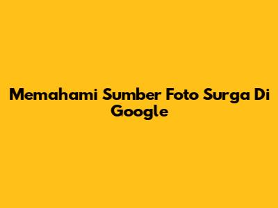 Memahami Sumber Foto 'Surga' Di Google