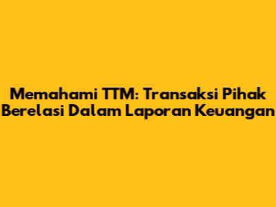 Memahami TTM: Transaksi Pihak Berelasi Dalam Laporan Keuangan