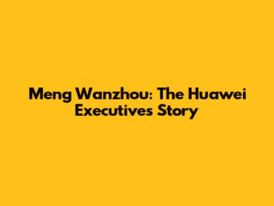 Meng Wanzhou: The Huawei Executive's Story