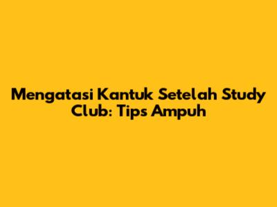 Mengatasi Kantuk Setelah Study Club: Tips Ampuh