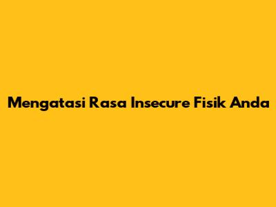 Mengatasi Rasa Insecure Fisik Anda