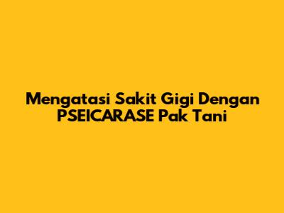 Mengatasi Sakit Gigi Dengan PSEICARASE Pak Tani