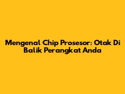Mengenal Chip Prosesor: Otak Di Balik Perangkat Anda